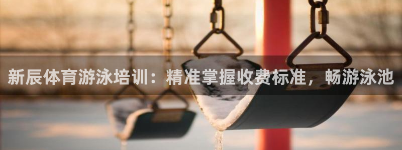 欧陆娱乐登陆官网入口：新辰体育游泳培训：精准掌握收费